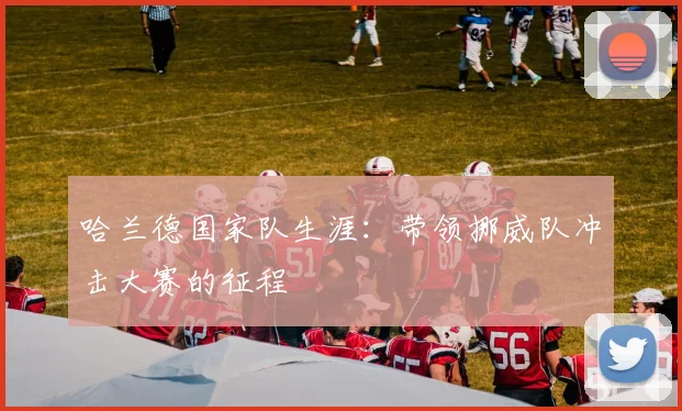 哈兰德国家队生涯:带领挪威队冲击大赛的征程