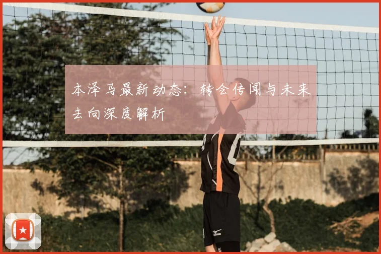 本泽马最新动态:转会传闻与未来去向深度解析