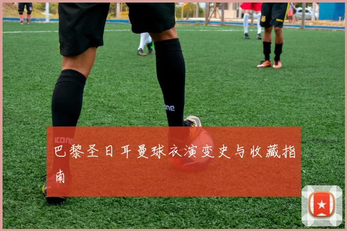 巴黎圣日耳曼球衣演变史与收藏指南