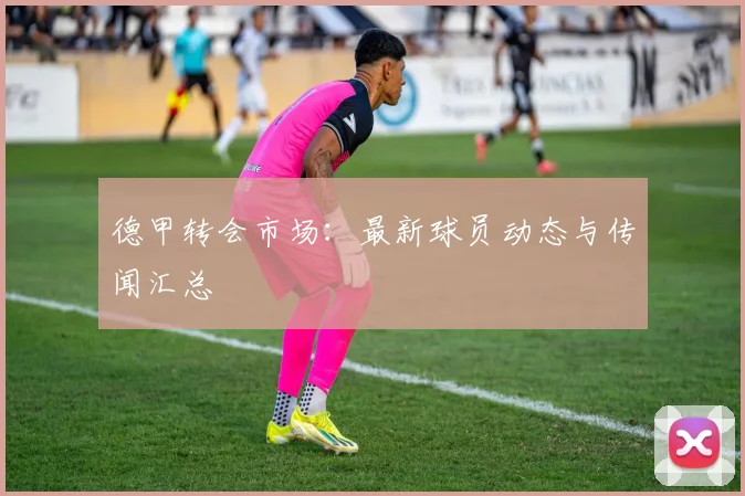 德甲转会市场:最新球员动态与传闻汇总