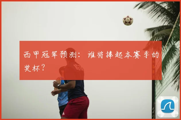 西甲冠军预测:谁将捧起本赛季的奖杯?