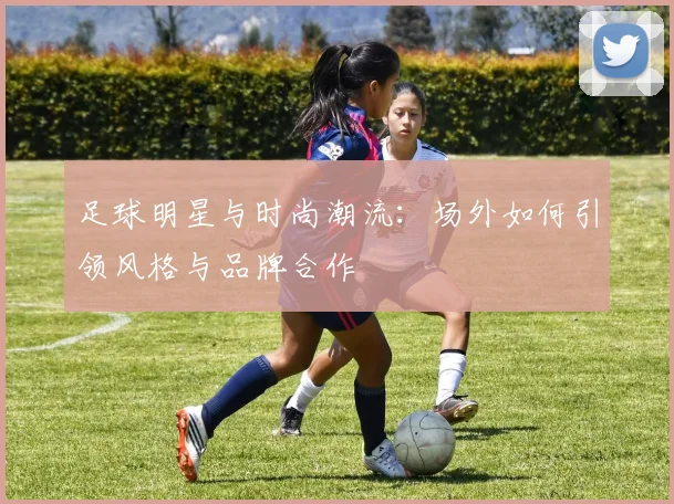 足球明星与时尚潮流:场外如何引领风格与品牌合作