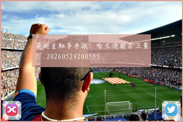 英超金靴争夺战:哈兰德能否卫冕?_20260529200555