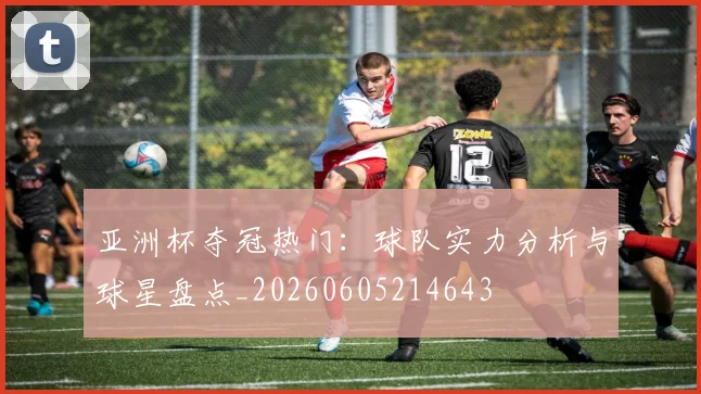 亚洲杯夺冠热门:球队实力分析与球星盘点_20260605214643