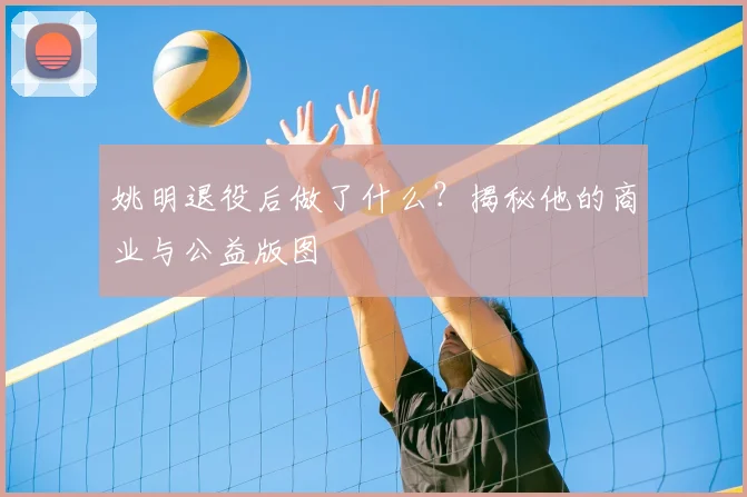 姚明退役后做了什么?揭秘他的商业与公益版图