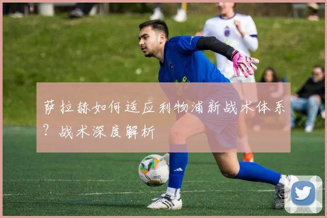 萨拉赫如何适应利物浦新战术体系?战术深度解析