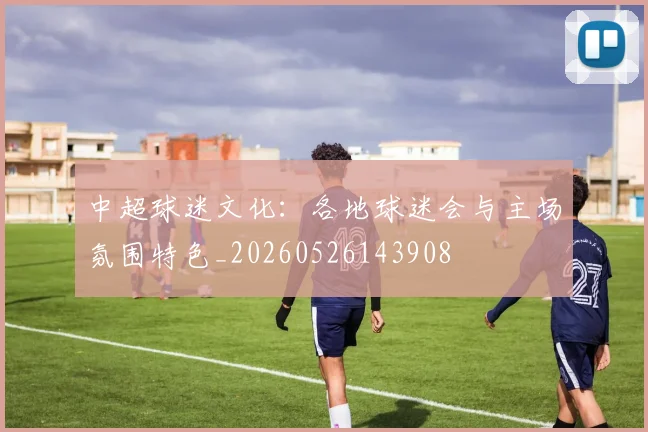 中超球迷文化：各地球迷会与主场氛围特色_20260526143908