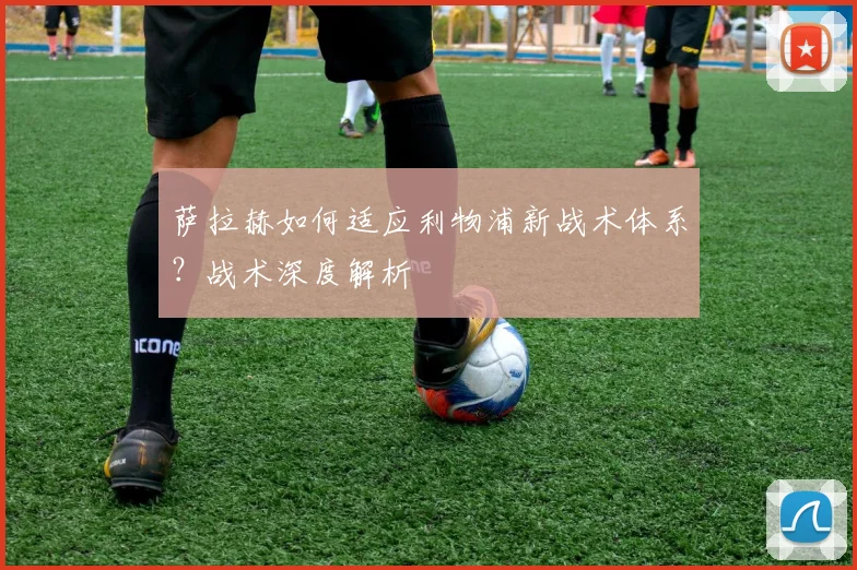 萨拉赫如何适应利物浦新战术体系？战术深度解析