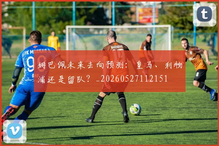 姆巴佩未来去向预测：皇马、利物浦还是留队？_20260527112151
