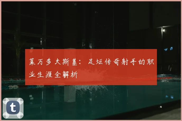 莱万多夫斯基:足坛传奇射手的职业生涯全解析