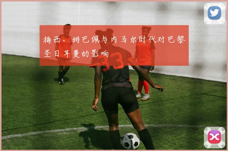 梅西、姆巴佩与内马尔时代对巴黎圣日耳曼的影响