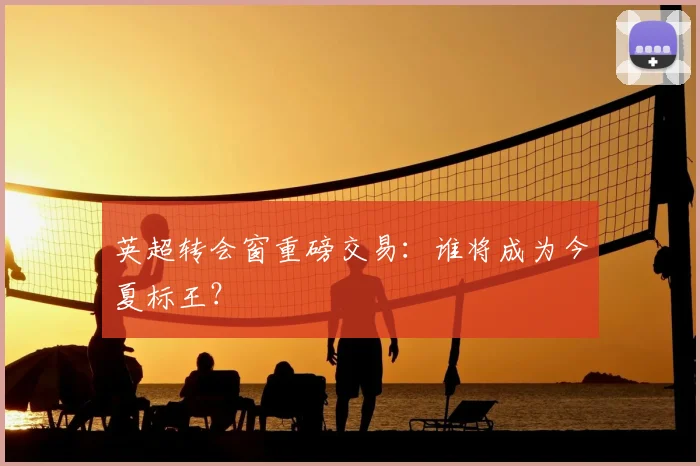 英超转会窗重磅交易:谁将成为今夏标王?