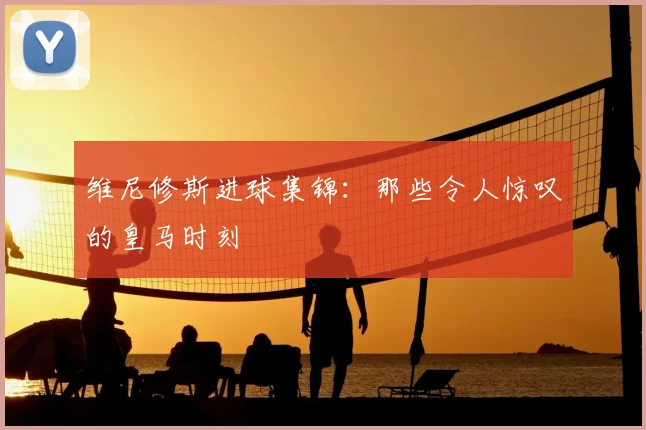 维尼修斯进球集锦：那些令人惊叹的皇马时刻