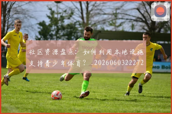 社区资源盘点：如何利用本地设施支持青少年体育？_20260603222726_20260702152422