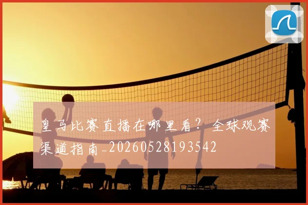 皇马比赛直播在哪里看?全球观赛渠道指南_20260528193542