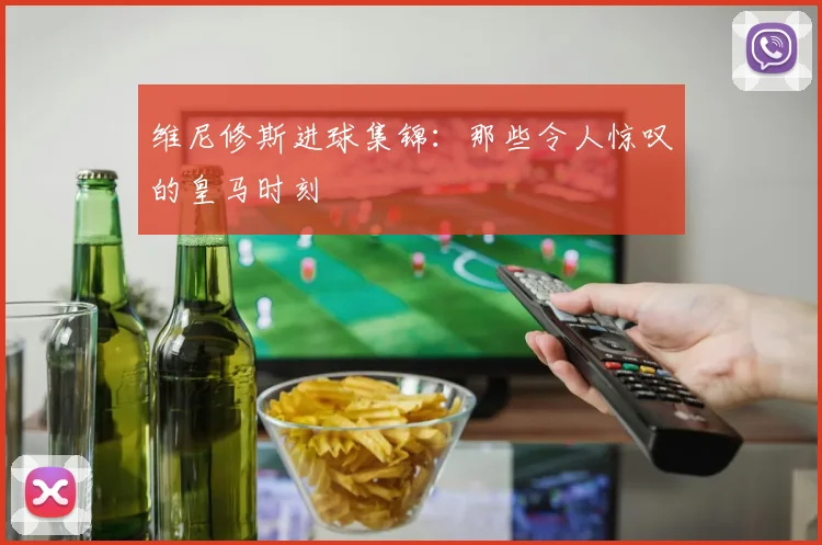 维尼修斯进球集锦:那些令人惊叹的皇马时刻