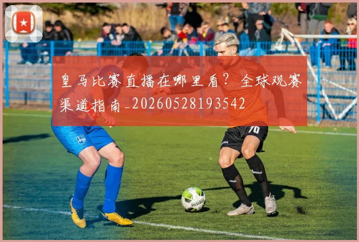 皇马比赛直播在哪里看？全球观赛渠道指南_20260528193542