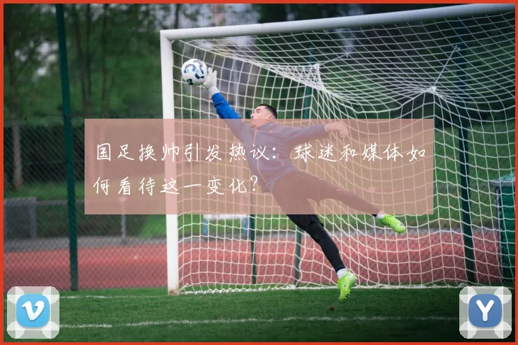 国足换帅引发热议：球迷和媒体如何看待这一变化？