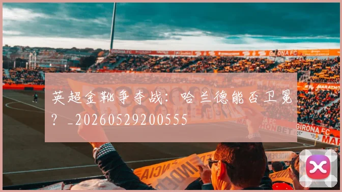 英超金靴争夺战:哈兰德能否卫冕?_20260529200555