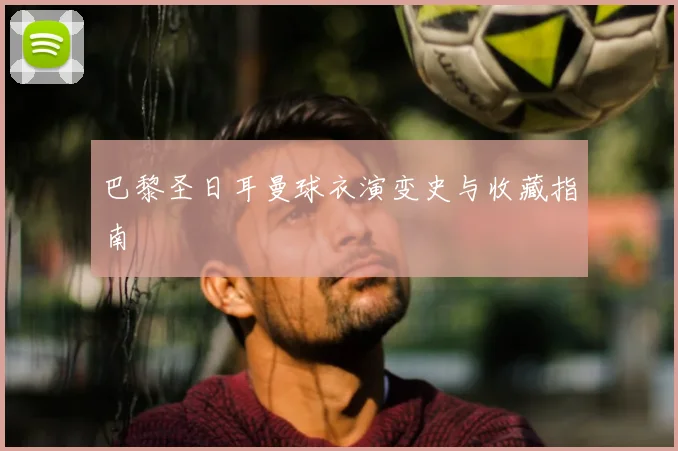 巴黎圣日耳曼球衣演变史与收藏指南